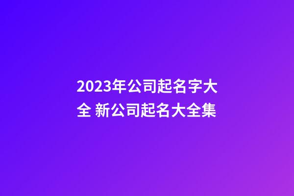 2023年公司起名字大全 新公司起名大全集